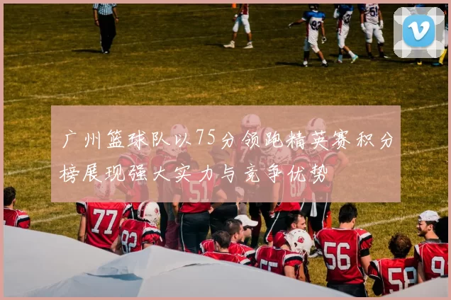 广州篮球队以75分领跑精英赛积分榜展现强大实力与竞争优势