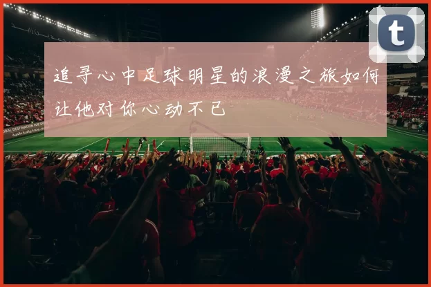 追寻心中足球明星的浪漫之旅如何让他对你心动不已