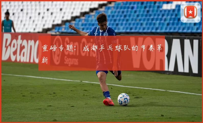 重磅专题：成都乒乓球队的节奏革新