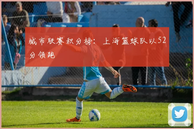 城市联赛积分榜：上海篮球队以52分领跑