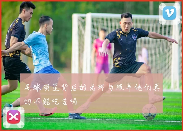 足球明星背后的光环与艰辛他们真的不能吃苦吗