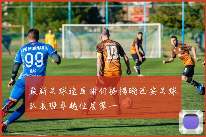 最新足球速度排行榜揭晓西安足球队表现卓越位居第一