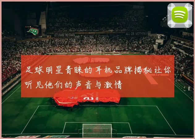 足球明星青睐的耳机品牌揭秘让你听见他们的声音与激情
