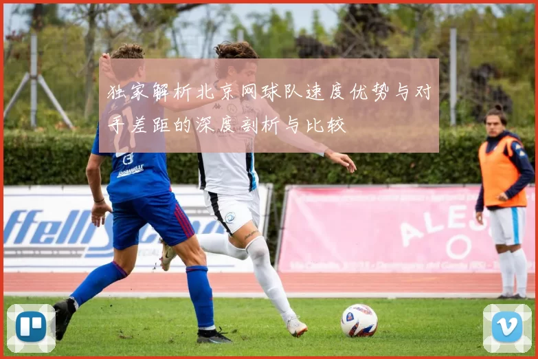 独家解析北京网球队速度优势与对手差距的深度剖析与比较